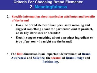 Criteria For Choosing Brand Elements:
2. Meaningfulness
2. Specific information about particular attributes and benefits
of the brand
• Does the brand element have persuasive meaning and
suggest something about the particular kind of product,
or its key attributes or benefits?
• Does it suggest something about a product ingredient or
type of person who might use the brand?
• The first dimension is an important determinant of Brand
Awareness and Salience; the second, of Brand Image and
Positioning.
 