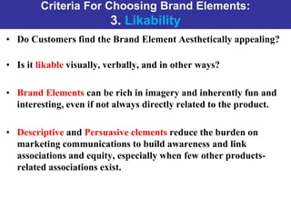 Criteria For Choosing Brand Elements:
3. Likability
• Do Customers find the Brand Element Aesthetically appealing?
• Is it likable visually, verbally, and in other ways?
• Brand Elements can be rich in imagery and inherently fun and
interesting, even if not always directly related to the product.
• Descriptive and Persuasive elements reduce the burden on
marketing communications to build awareness and link
associations and equity, especially when few other products-
related associations exist.
 