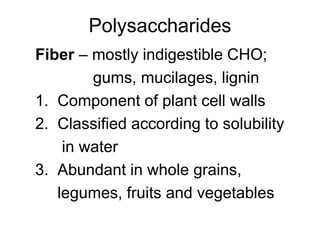 Polysaccharides
Fiber – mostly indigestible CHO;
gums, mucilages, lignin
1. Component of plant cell walls
2. Classified according to solubility
in water
3. Abundant in whole grains,
legumes, fruits and vegetables
 