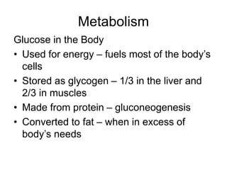 Metabolism
Glucose in the Body
• Used for energy – fuels most of the body’s
cells
• Stored as glycogen – 1/3 in the liver and
2/3 in muscles
• Made from protein – gluconeogenesis
• Converted to fat – when in excess of
body’s needs
 