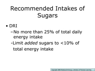 Recommended Intakes of
Sugars
• DRI
–No more than 25% of total daily
energy intake
-Limit added sugars to <10% of
total energy intake
Copyright 2005 Wadsworth Group, a division of Thomson Learning
 