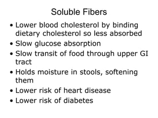 Soluble Fibers
• Lower blood cholesterol by binding
dietary cholesterol so less absorbed
• Slow glucose absorption
• Slow transit of food through upper GI
tract
• Holds moisture in stools, softening
them
• Lower risk of heart disease
• Lower risk of diabetes
 