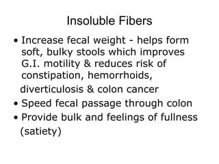 Insoluble Fibers
• Increase fecal weight - helps form
soft, bulky stools which improves
G.I. motility & reduces risk of
constipation, hemorrhoids,
diverticulosis & colon cancer
• Speed fecal passage through colon
• Provide bulk and feelings of fullness
(satiety)
 
