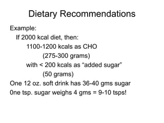 Dietary Recommendations
Example:
If 2000 kcal diet, then:
1100-1200 kcals as CHO
(275-300 grams)
with < 200 kcals as “added sugar”
(50 grams)
One 12 oz. soft drink has 36-40 gms sugar
0ne tsp. sugar weighs 4 gms = 9-10 tsps!
 