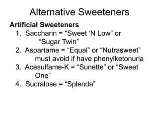 Alternative Sweeteners
Artificial Sweeteners
1. Saccharin = “Sweet ‘N Low” or
“Sugar Twin”
2. Aspartame = “Equal” or “Nutrasweet”
must avoid if have phenylketonuria
3. Acesulfame-K = “Sunette” or “Sweet
One”
4. Sucralose = “Splenda”
 