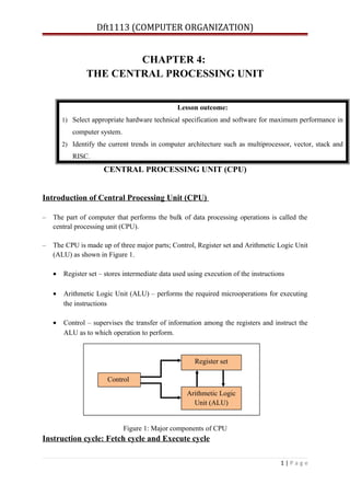 Dft1113 (COMPUTER ORGANIZATION)
CHAPTER 4:
THE CENTRAL PROCESSING UNIT
CENTRAL PROCESSING UNIT (CPU)
Introduction of Central Processing Unit (CPU)
– The part of computer that performs the bulk of data processing operations is called the
central processing unit (CPU).
– The CPU is made up of three major parts; Control, Register set and Arithmetic Logic Unit
(ALU) as shown in Figure 1.
• Register set – stores intermediate data used using execution of the instructions
• Arithmetic Logic Unit (ALU) – performs the required microoperations for executing
the instructions
• Control – supervises the transfer of information among the registers and instruct the
ALU as to which operation to perform.
Figure 1: Major components of CPU
Instruction cycle: Fetch cycle and Execute cycle
1 | P a g e
Lesson outcome:
1) Select appropriate hardware technical specification and software for maximum performance in
computer system.
2) Identify the current trends in computer architecture such as multiprocessor, vector, stack and
RISC.
Control
Register set
Arithmetic Logic
Unit (ALU)
 