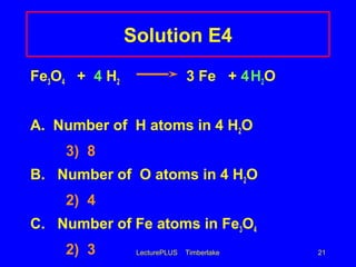 LecturePLUS Timberlake 21
Solution E4
Fe3O4 + 4 H2 3 Fe + 4H2O
A. Number of H atoms in 4 H2O
3) 8
B. Number of O atoms in 4 H2O
2) 4
C. Number of Fe atoms in Fe3O4
2) 3
 