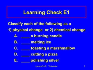 LecturePLUS Timberlake 5
Learning Check E1
Classify each of the following as a
1) physical change or 2) chemical change
A. ____ a burning candle
B. ____ melting ice
C. ____ toasting a marshmallow
D. ____ cutting a pizza
E. ____ polishing silver
 