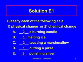 LecturePLUS Timberlake 6
Solution E1
Classify each of the following as a
1) physical change or 2) chemical change
A. __2__ a burning candle
B. __1_ melting ice
C. __2__ toasting a marshmallow
D. __1__ cutting a pizza
E. __2__ polishing silver
 