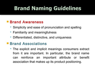  Brand Awareness 
 Simplicity and ease of pronunciation and spelling
 Familiarity and meaningfulness
 Differentiated, distinctive, and uniqueness
 Brand Associations
 The explicit and implicit meanings consumers extract
from it are important. In particular, the brand name
can reinforce an important attribute or benefit
association that makes up its product positioning.
 