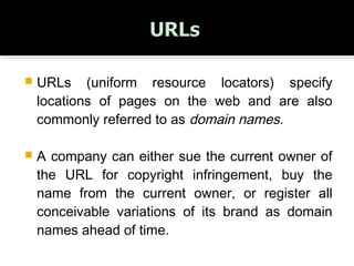  URLs (uniform resource locators) specify
locations of pages on the web and are also
commonly referred to as domain names.
 A company can either sue the current owner of
the URL for copyright infringement, buy the
name from the current owner, or register all
conceivable variations of its brand as domain
names ahead of time.
 