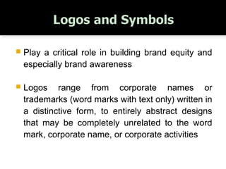  Play a critical role in building brand equity and
especially brand awareness
 Logos range from corporate names or
trademarks (word marks with text only) written in
a distinctive form, to entirely abstract designs
that may be completely unrelated to the word
mark, corporate name, or corporate activities
 