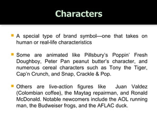  A special type of brand symbol—one that takes on
human or real-life characteristics
 Some are animated like Pillsbury’s Poppin’ Fresh
Doughboy, Peter Pan peanut butter’s character, and
numerous cereal characters such as Tony the Tiger,
Cap’n Crunch, and Snap, Crackle & Pop.
 Others are live-action figures like Juan Valdez
(Colombian coffee), the Maytag repairman, and Ronald
McDonald. Notable newcomers include the AOL running
man, the Budweiser frogs, and the AFLAC duck.
 