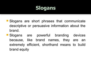  Slogans are short phrases that communicate
descriptive or persuasive information about the
brand.
 Slogans are powerful branding devices
because, like brand names, they are an
extremely efficient, shorthand means to build
brand equity
 