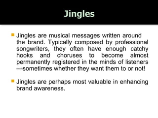  Jingles are musical messages written around
the brand. Typically composed by professional
songwriters, they often have enough catchy
hooks and choruses to become almost
permanently registered in the minds of listeners
—sometimes whether they want them to or not!
 Jingles are perhaps most valuable in enhancing
brand awareness.
 
