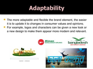  The more adaptable and flexible the brand element, the easier
it is to update it to changes in consumer values and opinions.
 For example, logos and characters can be given a new look or
a new design to make them appear more modern and relevant.
 