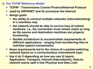 b. The TCP/IP Reference Model TCP/IP - Transmission Control Protocol/Internet Protocol used by ARPANET and its successor the Internet design goals the ability to connect multiple networks (internetworking) in a seamless way the network should be able to survive loss of subnet hardware, i.e., the connection must remain intact as long as the source and destination machines are properly functioning flexible architecture to accommodate requirements of different applications - ranging from transferring files to real-time speech transmission these requirements led to the choice of a packet-switching network based on a connectionless internetwork layer has 4 (or 5 depending on how you see it) layers: Application, Transport, Internet (Internetwork), Host-to-network (some split it into Physical and Data Link) 