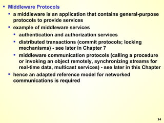Middleware Protocols a middleware is an application that contains general-purpose protocols to provide services example of middleware services authentication and authorization services distributed transactions (commit protocols; locking mechanisms) - see later in Chapter 7 middleware communication protocols (calling a procedure or invoking an object remotely, synchronizing streams for real-time data, multicast services) - see later in this Chapter hence an adapted reference model for networked communications is required 