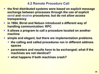 4.2 Remote Procedure Call the first distributed systems were based on explicit message exchange between processes through the use of explicit  send  and  receive  procedures; but do not allow access transparency in 1984, Birrel and Nelson introduced a different way of handling communication: RPC it allows a program to call a procedure located on another machine simple and elegant, but there are implementation problems the calling and called procedures run in different address spaces parameters and results have to be exchanged; what if the machines are not identical? what happens if both machines crash? 