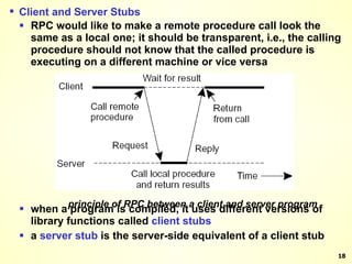 principle of RPC between a client and server program Client and Server Stubs RPC would like to make a remote procedure call look the same as a local one; it should be transparent, i.e., the calling procedure should not know that the called procedure is executing on a different machine or vice versa when a program is compiled, it uses different versions of library functions called  client stubs a  server   stub  is the server-side equivalent of a client   stub 