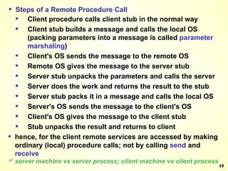 Steps of a Remote Procedure Call Client procedure calls client stub in the normal way Client stub builds a message and calls the local OS (packing parameters into a message is called  parameter marshaling ) Client's OS sends the message to the remote OS Remote OS gives the message to the server stub Server stub unpacks the parameters and calls the server Server does the work and returns the result to the stub Server stub packs it in a message and calls the local OS Server's OS sends the message to the client's OS Client's OS gives the message to the client stub Stub unpacks the result and returns to client hence, for the client remote services are accessed by making ordinary (local) procedure calls; not by calling  send  and  receive server machine vs server process; client machine vs client process 