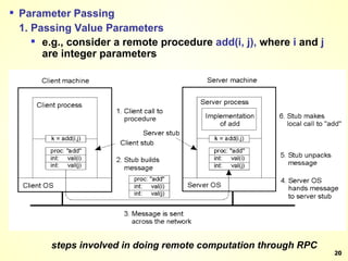 steps involved in doing remote computation through RPC Parameter Passing 1. Passing Value Parameters e.g., consider a remote procedure  add(i, j),  where  i  and  j  are integer parameters 