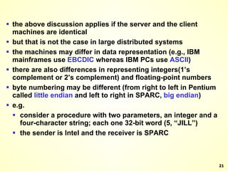 the above discussion applies if the server and the client machines are identical but that is not the case in large distributed systems the machines may differ in data representation (e.g., IBM mainframes use  EBCDIC  whereas IBM PCs use  ASCII ) there are also differences in representing integers(1’s complement or 2’s complement) and floating-point numbers byte numbering may be different (from right to left in Pentium called  little endian  and left to right in SPARC,  big   endian ) e.g. consider a procedure with two parameters, an integer and a four-character string; each one 32-bit word (5, “JILL”) the sender is Intel and the receiver is SPARC 
