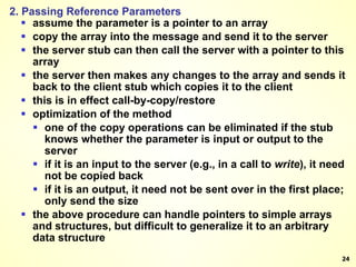 2. Passing Reference Parameters assume the parameter is a pointer to an array copy the array into the message and send it to the server the server stub can then call the server with a pointer to this array the server then makes any changes to the array and sends it back to the client stub which copies it to the client this is in effect call-by-copy/restore optimization of the method one of the copy operations can be eliminated if the stub knows whether the parameter is input or output to the server if it is an input to the server (e.g., in a call to  write ), it need not be copied back if it is an output, it need not be sent over in the first place; only send the size the above procedure can handle pointers to simple arrays and structures, but difficult to generalize it to an arbitrary data structure 