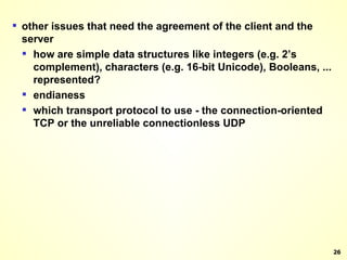 other issues that need the agreement of the client and the server how are simple data structures like integers (e.g. 2’s complement), characters (e.g. 16-bit Unicode), Booleans, ... represented? endianess which transport protocol to use - the connection-oriented TCP or the unreliable connectionless UDP 