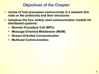 Objectives of the Chapter review of how processes communicate in a network (the rules or the protocols) and their structures introduce the four widely used communication models for distributed systems: Remote Procedure Call (RPC) Message-Oriented Middleware (MOM) Stream-Oriented Communication Multicast Communication 