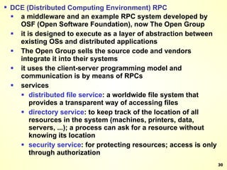 DCE (Distributed Computing Environment) RPC a middleware and an example RPC system developed by OSF (Open Software Foundation), now The Open Group it is designed to execute as a layer of abstraction between existing OSs and distributed applications The Open Group sells the source code and vendors integrate it into their systems it uses the client-server programming model and communication is by means of RPCs services distributed file service : a worldwide file system that provides a transparent way of accessing files directory   service : to keep track of the location of all resources in the system (machines, printers, data, servers, ...); a process can ask for a resource without knowing its location security   service : for protecting resources; access is only through authorization 