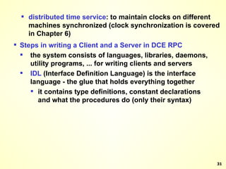 distributed   time   service : to maintain clocks on different machines synchronized (clock synchronization is covered in Chapter 6) Steps in writing a Client and a Server in DCE RPC the system consists of languages, libraries, daemons, utility programs, ... for writing clients and servers IDL  (Interface Definition Language) is the interface language - the glue that holds everything together it contains type definitions, constant declarations and what the procedures do (only their syntax) 