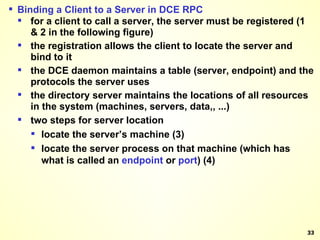 Binding a Client to a Server in DCE RPC for a client to call a server, the server must be registered (1 & 2 in the following figure) the registration allows the client to locate the server and bind to it the DCE daemon maintains a table (server, endpoint) and the protocols the server uses the directory server maintains the locations of all resources in the system (machines, servers, data,, ...) two steps for server location locate the server’s machine (3) locate the server process on that machine (which has what is called an  endpoint  or  port ) (4) 