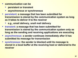 communication can be persistent or transient asynchronous or synchronous persistent : a message that has been submitted for transmission is stored by the communication system as long as it takes to deliver it to the receiver e.g., email delivery, snail mail delivery transient : a message that has been submitted for transmission is stored by the communication system only as long as the sending and receiving applications are executing asynchronous : a sender continues immediately after it has submitted its message for transmission synchronous : the sender is blocked until its message is stored in a local buffer at the receiving host or delivered to the receiver 