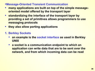 Message-Oriented Transient Communication many applications are built on top of the simple message-oriented model offered by the transport layer standardizing the interface of the transport layer by providing a set of primitives allows programmers to use messaging protocols they also allow porting applications 1. Berkley Sockets an example is the  socket interface  as used in Berkley UNIX a socket is a communication endpoint to which an application can write data that are to be sent over the network, and from which incoming data can be read 