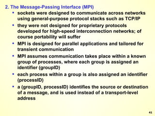 2. The Message-Passing Interface (MPI) sockets were designed to communicate across networks using general-purpose protocol stacks such as TCP/IP they were not designed for proprietary protocols developed for high-speed interconnection networks; of course portability will suffer MPI is designed for parallel applications and tailored for transient communication MPI assumes communication takes place within a known group of processes, where each group is assigned an identifier (groupID)  each process within a group is also assigned an identifier (processID) a (groupID, processID) identifies the source or destination of a message, and is used instead of a transport-level address 