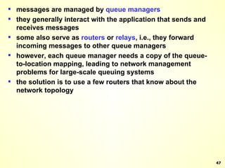 messages are managed by  queue   managers they generally interact with the application that sends and receives messages some also serve as  routers  or  relays , i.e., they forward incoming messages to other queue managers however, each queue manager needs a copy of the queue-to-location mapping, leading to network management problems for large-scale queuing systems the solution is to use a few routers that know about the network topology 