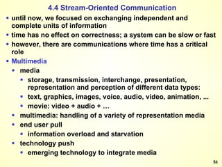 until now, we focused on exchanging independent and complete units of information time has no effect on correctness; a system can be slow or fast however, there are communications where time has a critical role Multimedia  media  storage, transmission, interchange, presentation, representation and perception of different data types:  text, graphics, images, voice, audio, video, animation, ... movie: video + audio + …  multimedia: handling of a variety of representation media  end user pull  information overload and starvation  technology push  emerging technology to integrate media  4.4 Stream-Oriented Communication 