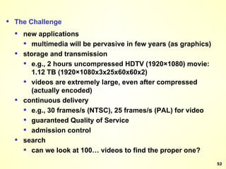 The Challenge  new applications  multimedia will be pervasive in few years (as graphics)  storage and transmission  e.g., 2 hours uncompressed HDTV (1920×1080) movie: 1.12 TB (1920×1080x3x25x60x60x2) videos are extremely large, even after compressed (actually encoded) continuous delivery  e.g., 30 frames/s (NTSC), 25 frames/s (PAL) for video  guaranteed Quality of Service  admission control  search  can we look at 100… videos to find the proper one?  