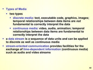 Types of Media two types discrete media : text, executable code, graphics, images; temporal relationships between data items are  not  fundamental to correctly interpret the data continuous media : video, audio, animation; temporal relationships between data items are fundamental to correctly interpret the data a  data   stream  is a sequence of data units and can be applied to discrete as well as continuous media stream-oriented communication  provides facilities for the exchange of  time-dependent information  (continuous media) such as audio and video streams 
