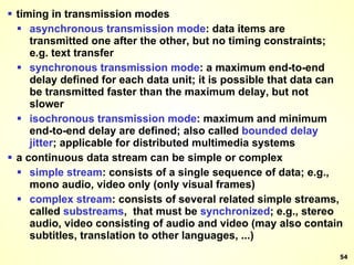 timing in transmission modes asynchronous transmission mode : data items are transmitted one after the other, but no timing constraints; e.g. text transfer synchronous transmission mode : a maximum end-to-end delay defined for each data unit; it is possible that data can be transmitted faster than the maximum delay, but not slower isochronous transmission mode : maximum and minimum end-to-end delay are defined; also called  bounded   delay jitter ; applicable for distributed multimedia systems a continuous data stream can be simple or complex simple stream : consists of a single sequence of data; e.g., mono audio, video only (only visual frames) complex stream : consists of several related simple streams, called  substreams ,  that must be  synchronized ; e.g., stereo audio, video consisting of audio and video (may also contain subtitles, translation to other languages, ...) 