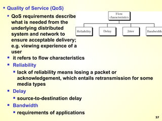 Quality of Service (QoS) QoS requirements describe what is needed from the underlying distributed system and network to ensure acceptable delivery; e.g. viewing experience of a user it refers to flow characteristics Reliability lack of reliability means losing a packet or acknowledgement, which entails retransmission for some media types Delay source-to-destination delay Bandwidth requirements of applications 