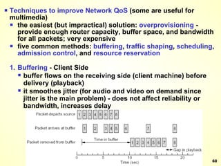 Techniques to improve Network QoS  (some are useful for multimedia) the easiest (but impractical) solution:  overprovisioning  - provide enough router capacity, buffer space, and bandwidth for all packets; very expensive five common methods:  buffering ,  traffic   shaping ,  scheduling ,  admission   control , and  resource   reservation 1. Buffering  - Client Side buffer flows on the receiving side (client machine) before delivery (playback) it smoothes jitter (for audio and video on demand since jitter is the main problem) - does not affect reliability or bandwidth, increases delay 