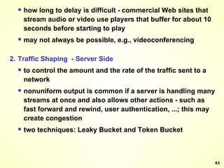 how long to delay is difficult - commercial Web sites that stream audio or video use players that buffer for about 10 seconds before starting to play may not always be possible, e.g., videoconferencing 2. Traffic Shaping  - Server Side to control the amount and the rate of the traffic sent to a network nonuniform output is common if a server is handling many streams at once and also allows other actions - such as fast forward and rewind, user authentication, ...; this may create congestion two techniques: Leaky Bucket and Token Bucket 