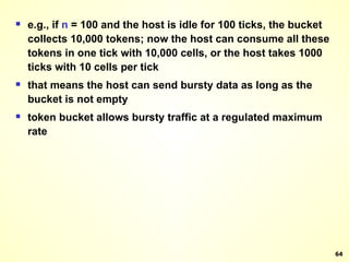 e.g., if  n  = 100 and the host is idle for 100 ticks, the bucket collects 10,000 tokens; now the host can consume all these tokens in one tick with 10,000 cells, or the host takes 1000 ticks with 10 cells per tick that means the host can send bursty data as long as the bucket is not empty token bucket allows bursty traffic at a regulated maximum rate 