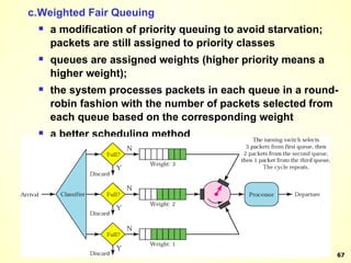 c. Weighted Fair Queuing a modification of priority queuing to avoid starvation; packets are still assigned to priority classes queues are assigned weights (higher priority means a higher weight); the system processes packets in each queue in a round-robin fashion with the number of packets selected from each queue based on the corresponding weight a better scheduling method 