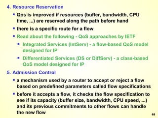 4. Resource Reservation Qos is improved if resources (buffer, bandwidth, CPU time, ...) are reserved along the path before hand there is a specific route for a flow Read about the following - QoS approaches by IETF Integrated Services (IntServ) - a flow-based QoS model designed for IP Differentiated Services (DS or DiffServ) - a class-based QoS model designed for IP 5. Admission Control a mechanism used by a router to accept or reject a flow based on predefined parameters called flow specifications before it accepts a flow, it checks the flow specification to see if its capacity (buffer size, bandwidth, CPU speed, ...) and its previous commitments to other flows can handle the new flow 