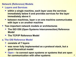 Network (Reference) Models   Layers and Services within a single machine, each layer uses the services immediately below it and provides services for the layer immediately above it between machines, layer x on one machine communicates with layer x on another machine Two important network models or architectures The ISO OSI (Open Systems Interconnection) Reference Model The TCP/IP Reference Model a. The OSI Reference Model consists of 7 layers was never fully implemented as a protocol stack, but a good theoretical model Open  – to connect open systems or systems that are open for communication with other systems 