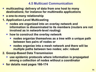 multicasting: delivery of data from one host to many destinations; for instance for multimedia applications a one-to-many relationship 1. Application-Level Multicasting nodes are organized into an overlay network and information is disseminated to its members (routers are not involved as in network-level routing) how to construct the overlay network nodes organize themselves as a tree with a unique path between two pairs of nodes or nodes organize into a mesh network and there will be multiple paths between two nodes; adv: robust 2. Gossip-Based Data Transmission use epidemic protocols where information is propagated among a collection of nodes without a coordinator for details read pages 166-174 4.5 Multicast Communication 
