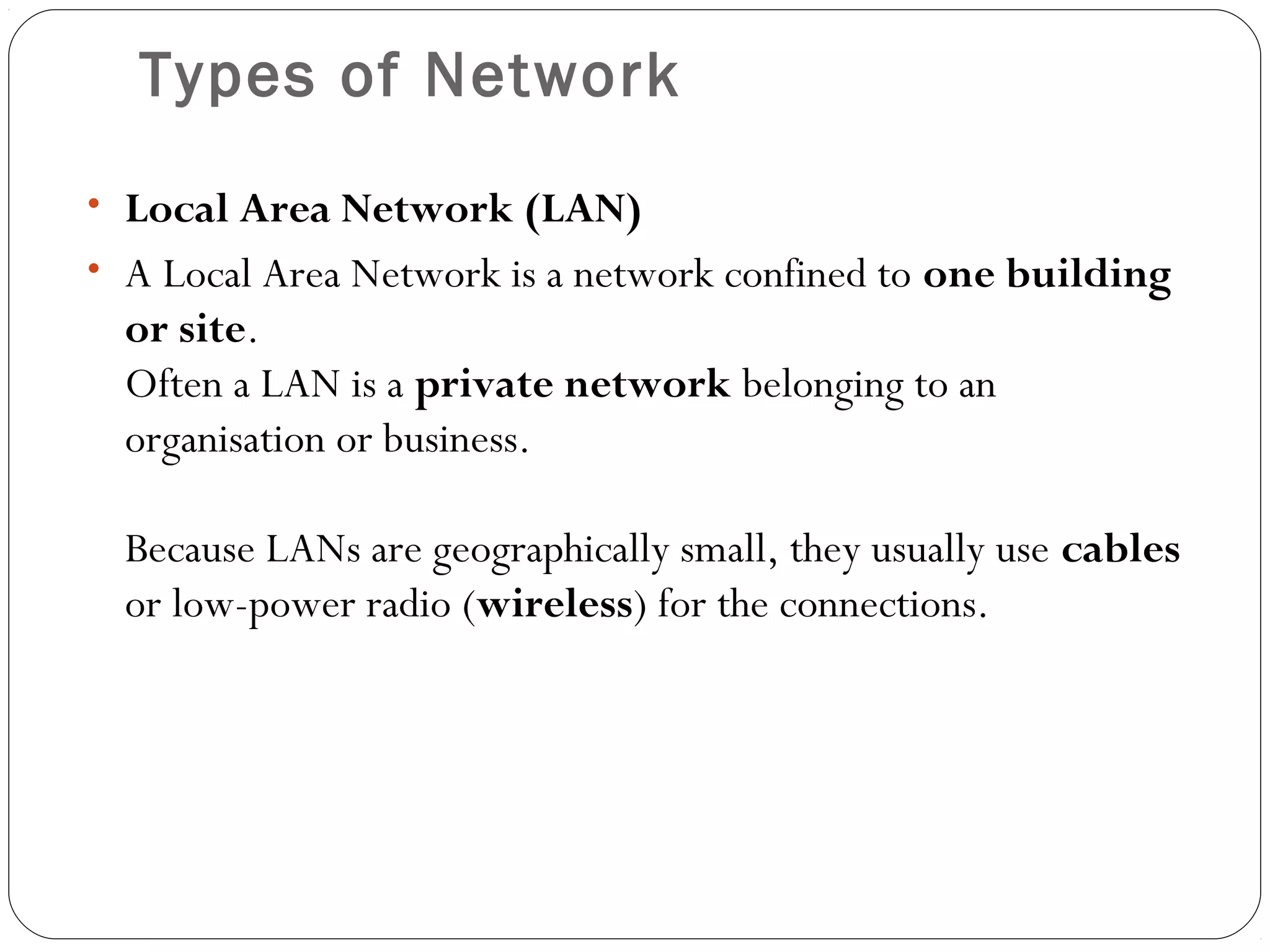 Types of Network
• Local Area Network (LAN)
• A Local Area Network is a network confined to one building
or site.
Often a LAN is a private network belonging to an
organisation or business.
Because LANs are geographically small, they usually use cables
or low-power radio (wireless) for the connections.
 
